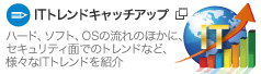 【ITトレンドキャッチアップ】ハード、ソフト、OSの流れのほかに、セキュリティ面でのトレンドなど、様々なITトレンドを紹介。 【ITトレンドキャッチアップ】ハード、ソフト、OSの流れのほかに、セキュリティ面でのトレンドなど、様々なITトレンドを紹介。