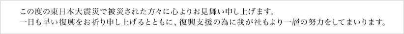 この度の東日本大震災で被災された方々に心よりお見舞い申し上げます。一日も早い復興をお祈り申し上げるとともに、復興支援の為に我が社もより一層の努力をしてまいります。 この度の東日本大震災で被災された方々に心よりお見舞い申し上げます。また、一日も早い復興をお祈り申し上げるとともに、復興支援の為により一層の努力をしてまいります。